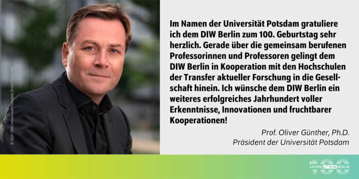 Das Bild zeigt auf der linken Seite ein Porträtfoto von Prof. Oliver Günther, Ph.D., dem Präsidenten der Universität Potsdam. Er trägt einen dunklen Anzug mit schwarzem Hemd und hat kurzes, hellbraunes Haar. Der Hintergrund ist unscharf, zeigt aber eine grüne Umgebung, die an Bäume oder Büsche erinnert.<br />
Rechts neben dem Porträt befindet sich ein Textblock auf hellem Hintergrund. Dort steht:<br />
„Im Namen der Universität Potsdam gratuliere ich dem DIW zum 100. Geburtstag sehr herzlich. Gerade über die gemeinsam berufenen Professorinnen und Professoren gelingt dem DIW in Kooperation mit den Hochschulen der Transfer aktueller Forschung in die Gesellschaft hinein. Ich wünsche dem DIW ein weiteres erfolgreiches Jahrhundert voller Erkenntnisse, Innovationen und fruchtbarer Kooperationen!“<br />
Darunter ist der Name des Absenders angegeben:<br />
Prof. Oliver Günther, Ph.D., Universität Potsdam<br />
Am unteren Rand des Bildes ist ein Farbverlauf von Gelb zu Grün zu sehen, der rechts das Logo „100 Jahre DIW Berlin“ enthält. Dieses besteht aus dem Schriftzug und einer stilisierten Grafik, die das Jubiläum hervorhebt.<br />
Die Bildrechte sind unten links angegeben: © 2021 ZIM Universität Potsdam, Ernst Kaczynski.