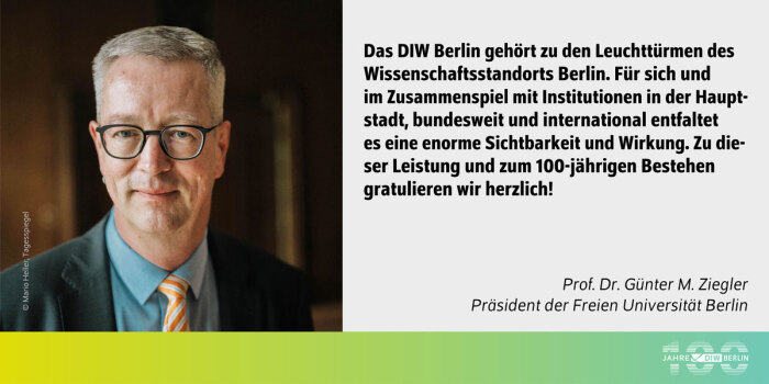 Das Bild zeigt auf der linken Seite ein Porträtfoto von Prof. Dr. Günter M. Ziegler, dem Präsidenten der Freien Universität Berlin. Er trägt eine schwarze Brille, ein dunkles Sakko, ein hellblaues Hemd und eine gelb-orange gestreifte Krawatte. Sein Gesichtsausdruck ist freundlich. Der Hintergrund ist unscharf und dunkel gehalten, wodurch der Fokus auf seinem Gesicht liegt.<br />
Auf der rechten Seite des Bildes befindet sich ein Textzitat in schwarzer Schrift auf weißem Hintergrund:<br />
„Das DIW Berlin gehört zu den Leuchttürmen des Wissenschaftsstandorts Berlin. Für sich und im Zusammenspiel mit Institutionen in der Hauptstadt, bundesweit und international entfaltet es eine enorme Sichtbarkeit und Wirkung. Zu dieser Leistung und zum 100-jährigen Bestehen gratulieren wir herzlich!“<br />
Darunter steht in kleinerer Schrift: Prof. Dr. Günter M. Ziegler, Präsident der Freien Universität Berlin.<br />
Am unteren Rand des Bildes verläuft ein grüner Verlaufshintergrund, auf dem das Logo des DIW Berlin zu sehen ist: ein Schriftzug „100 Jahre DIW Berlin“ in Weiß.<br />
Fotocredit: © Mario Heller, Tagesspiegel.